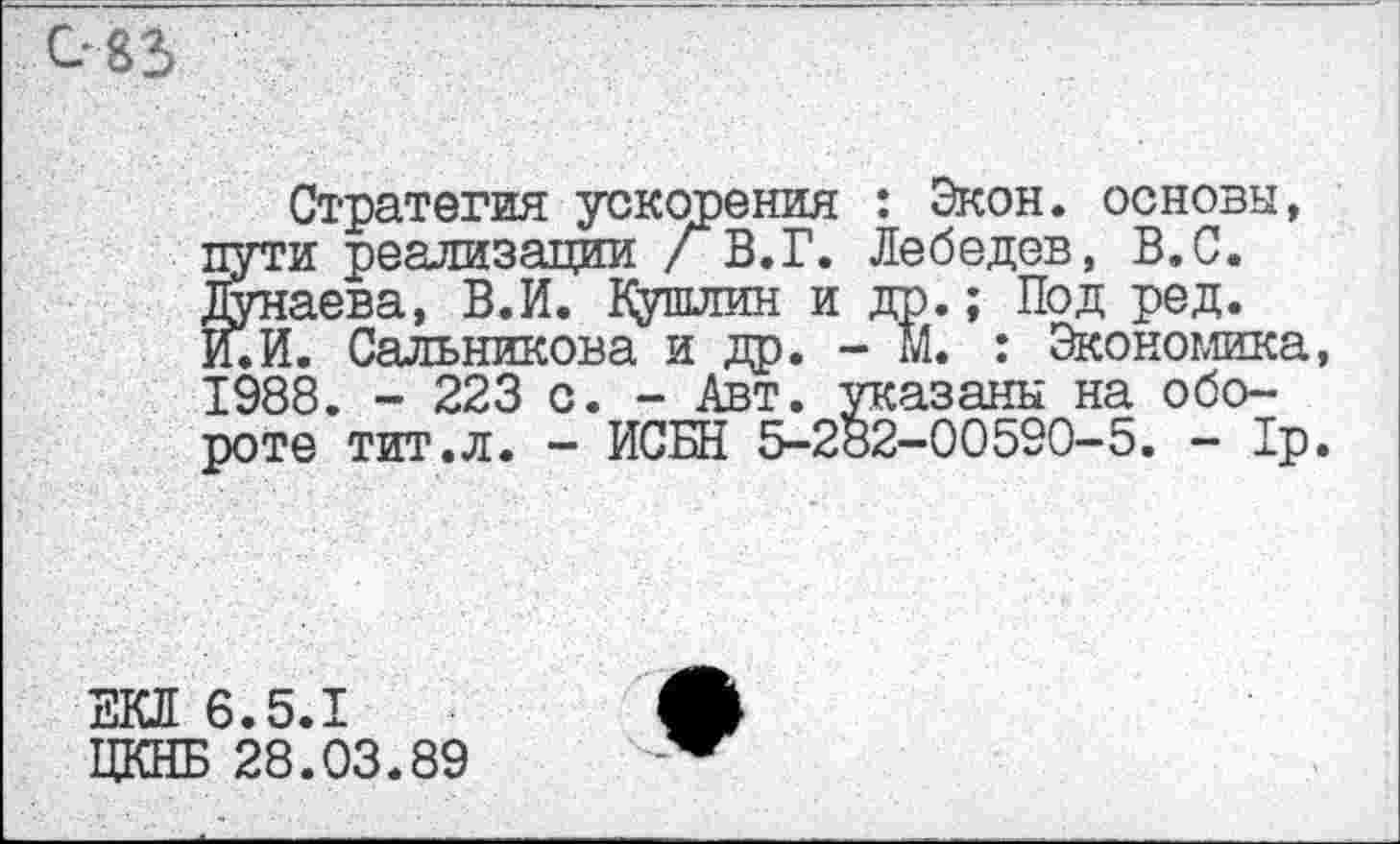 ﻿Стратегия ускорения : Экон, основы, пути реализации /В. Г. Лебедев, В.С. Дунаева, В.И. Кушлин и др.; Под ред. И.И. Сальникова и др. - М. : Экономика, 1988. - 223 с. - Авт. указаны на обороте тит.л. - ИСБН 5-282-00590-5. - 1р.
ЕКЛ 6.5.1
ЦКНБ 28.03.89